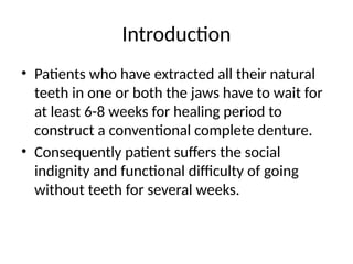 Introduction
• Patients who have extracted all their natural
teeth in one or both the jaws have to wait for
at least 6-8 weeks for healing period to
construct a conventional complete denture.
• Consequently patient suffers the social
indignity and functional difficulty of going
without teeth for several weeks.
 