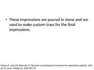 • These impressions are poured in stone and are
used to make custom trays for the final
impressions.
Hickey JC, Zarb GA. Bolender Cl. Boucher’s prosthodontic treatment for edentulous patient. 12th
ed. St. Louis: Mosby Co. 2004:401-14.
 