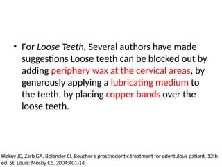• For Loose Teeth, Several authors have made
suggestions Loose teeth can be blocked out by
adding periphery wax at the cervical areas, by
generously applying a lubricating medium to
the teeth, by placing copper bands over the
loose teeth.
Hickey JC, Zarb GA. Bolender Cl. Boucher’s prosthodontic treatment for edentulous patient. 12th
ed. St. Louis: Mosby Co. 2004:401-14.
 