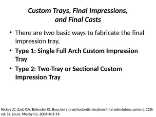 Custom Trays, Final Impressions,
and Final Casts
• There are two basic ways to fabricate the final
impression tray,
• Type 1: Single Full Arch Custom Impression
Tray
• Type 2: Two-Tray or Sectional Custom
Impression Tray
Hickey JC, Zarb GA. Bolender Cl. Boucher’s prosthodontic treatment for edentulous patient. 12th
ed. St. Louis: Mosby Co. 2004:401-14.
 