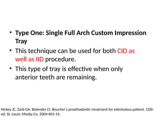 • Type One: Single Full Arch Custom Impression
Tray
• This technique can be used for both CID as
well as IID procedure.
• This type of tray is effective when only
anterior teeth are remaining.
Hickey JC, Zarb GA. Bolender Cl. Boucher’s prosthodontic treatment for edentulous patient. 12th
ed. St. Louis: Mosby Co. 2004:401-14.
 