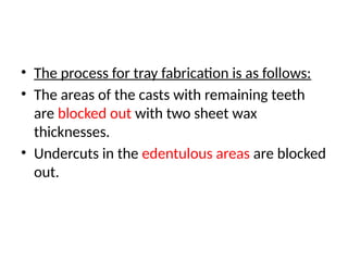 • The process for tray fabrication is as follows:
• The areas of the casts with remaining teeth
are blocked out with two sheet wax
thicknesses.
• Undercuts in the edentulous areas are blocked
out.
 