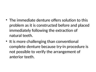 • The immediate denture offers solution to this
problem as it is constructed before and placed
immediately following the extraction of
natural teeth.
• It is more challenging than conventional
complete denture because try-in procedure is
not possible to verify the arrangement of
anterior teeth.
 