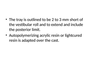 • The tray is outlined to be 2 to 3 mm short of
the vestibular roll and to extend and include
the posterior limit.
• Autopolymerizing acrylic resin or lightcured
resin is adapted over the cast.
 