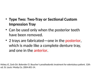 • Type Two: Two-Tray or Sectional Custom
Impression Tray
• Can be used only when the posterior teeth
have been removed.
• 2 trays are fabricated—one in the posterior,
which is made like a complete denture tray,
and one in the anterior.
Hickey JC, Zarb GA. Bolender Cl. Boucher’s prosthodontic treatment for edentulous patient. 12th
ed. St. Louis: Mosby Co. 2004:401-14.
 