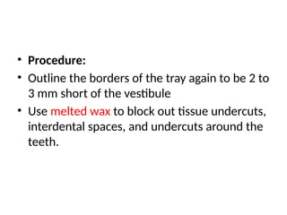 • Procedure:
• Outline the borders of the tray again to be 2 to
3 mm short of the vestibule
• Use melted wax to block out tissue undercuts,
interdental spaces, and undercuts around the
teeth.
 