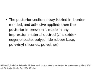 • The posterior sectional tray is tried in, border
molded, and adhesive applied; then the
posterior impression is made in any
impression material desired (zinc oxide–
eugenol paste, polysulfide rubber base,
polyvinyl silicones, polyether)
Hickey JC, Zarb GA. Bolender Cl. Boucher’s prosthodontic treatment for edentulous patient. 12th
ed. St. Louis: Mosby Co. 2004:401-14.
 