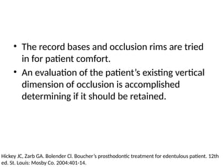 • The record bases and occlusion rims are tried
in for patient comfort.
• An evaluation of the patient’s existing vertical
dimension of occlusion is accomplished
determining if it should be retained.
Hickey JC, Zarb GA. Bolender Cl. Boucher’s prosthodontic treatment for edentulous patient. 12th
ed. St. Louis: Mosby Co. 2004:401-14.
 
