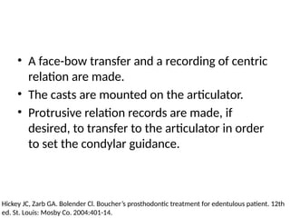 • A face-bow transfer and a recording of centric
relation are made.
• The casts are mounted on the articulator.
• Protrusive relation records are made, if
desired, to transfer to the articulator in order
to set the condylar guidance.
Hickey JC, Zarb GA. Bolender Cl. Boucher’s prosthodontic treatment for edentulous patient. 12th
ed. St. Louis: Mosby Co. 2004:401-14.
 