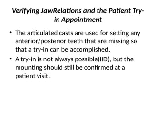 Verifying JawRelations and the Patient Try-
in Appointment
• The articulated casts are used for setting any
anterior/posterior teeth that are missing so
that a try-in can be accomplished.
• A try-in is not always possible(IID), but the
mounting should still be confirmed at a
patient visit.
 