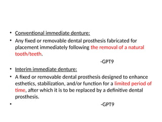 • Conventional immediate denture:
• Any fixed or removable dental prosthesis fabricated for
placement immediately following the removal of a natural
tooth/teeth.
-GPT9
• Interim immediate denture:
• A fixed or removable dental prosthesis designed to enhance
esthetics, stabilization, and/or function for a limited period of
time, after which it is to be replaced by a definitive dental
prosthesis.
• -GPT9
 
