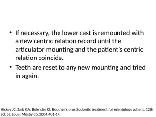 • If necessary, the lower cast is remounted with
a new centric relation record until the
articulator mounting and the patient’s centric
relation coincide.
• Teeth are reset to any new mounting and tried
in again.
Hickey JC, Zarb GA. Bolender Cl. Boucher’s prosthodontic treatment for edentulous patient. 12th
ed. St. Louis: Mosby Co. 2004:401-14.
 