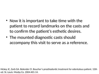 • Now it is important to take time with the
patient to record landmarks on the casts and
to confirm the patient’s esthetic desires.
• The mounted diagnostic casts should
accompany this visit to serve as a reference.
Hickey JC, Zarb GA. Bolender Cl. Boucher’s prosthodontic treatment for edentulous patient. 12th
ed. St. Louis: Mosby Co. 2004:401-14.
 