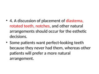 • 4. A discussion of placement of diastema,
rotated teeth, notches, and other natural
arrangements should occur for the esthetic
decisions.
• Some patients want perfect-looking teeth
because they never had them, whereas other
patients will prefer a more natural
arrangement.
 