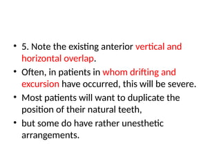 • 5. Note the existing anterior vertical and
horizontal overlap.
• Often, in patients in whom drifting and
excursion have occurred, this will be severe.
• Most patients will want to duplicate the
position of their natural teeth,
• but some do have rather unesthetic
arrangements.
 