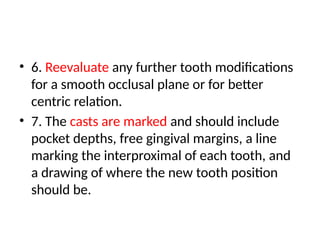 • 6. Reevaluate any further tooth modifications
for a smooth occlusal plane or for better
centric relation.
• 7. The casts are marked and should include
pocket depths, free gingival margins, a line
marking the interproximal of each tooth, and
a drawing of where the new tooth position
should be.
 