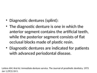 • Diagnostic dentures (splint):
• The diagnostic denture is one in which the
anterior segment contains the artificial teeth,
while the posterior segment consists of flat
occlusal blocks made of plastic resin.
• Diagnostic dentures are indicated for patients
with advanced periodontal disease.
LaVere AM, Krol AJ. Immediate denture service. The Journal of prosthetic dentistry. 1973
Jan 1;29(1):10-5.
 