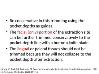 • Be conservative in this trimming using the
pocket depths as guides.
• The facial (only) portion of the extraction site
can be further trimmed conservatively to the
pocket depth line with a bur or a knife blade.
• The lingual or palatal tissues should not be
trimmed because they will not collapse to the
pocket depth after extraction.
Hickey JC, Zarb GA. Bolender Cl. Boucher’s prosthodontic treatment for edentulous patient. 12th
ed. St. Louis: Mosby Co. 2004:401-14.
 
