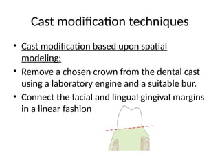 Cast modification techniques
• Cast modification based upon spatial
modeling:
• Remove a chosen crown from the dental cast
using a laboratory engine and a suitable bur.
• Connect the facial and lingual gingival margins
in a linear fashion
 