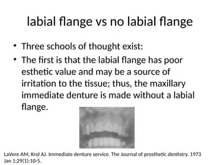 labial flange vs no labial flange
• Three schools of thought exist:
• The first is that the labial flange has poor
esthetic value and may be a source of
irritation to the tissue; thus, the maxillary
immediate denture is made without a labial
flange.
LaVere AM, Krol AJ. Immediate denture service. The Journal of prosthetic dentistry. 1973
Jan 1;29(1):10-5.
 