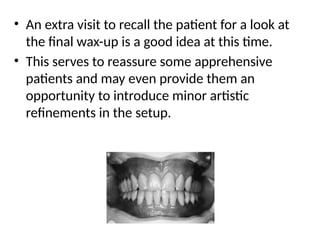 • An extra visit to recall the patient for a look at
the final wax-up is a good idea at this time.
• This serves to reassure some apprehensive
patients and may even provide them an
opportunity to introduce minor artistic
refinements in the setup.
 