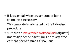 • It is essential when any amount of bone
trimming is necessary.
• This template is fabricated by the following
procedure:
• 1. Make an irreversible hydrocolloid (alginate)
impression of the edentulous ridge after the
cast has been trimmed at boil-out.
 
