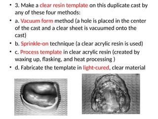 • 3. Make a clear resin template on this duplicate cast by
any of these four methods:
• a. Vacuum form method (a hole is placed in the center
of the cast and a clear sheet is vacuumed onto the
cast)
• b. Sprinkle-on technique (a clear acrylic resin is used)
• c. Process template in clear acrylic resin (created by
waxing up, flasking, and heat processing )
• d. Fabricate the template in light-cured, clear material
 