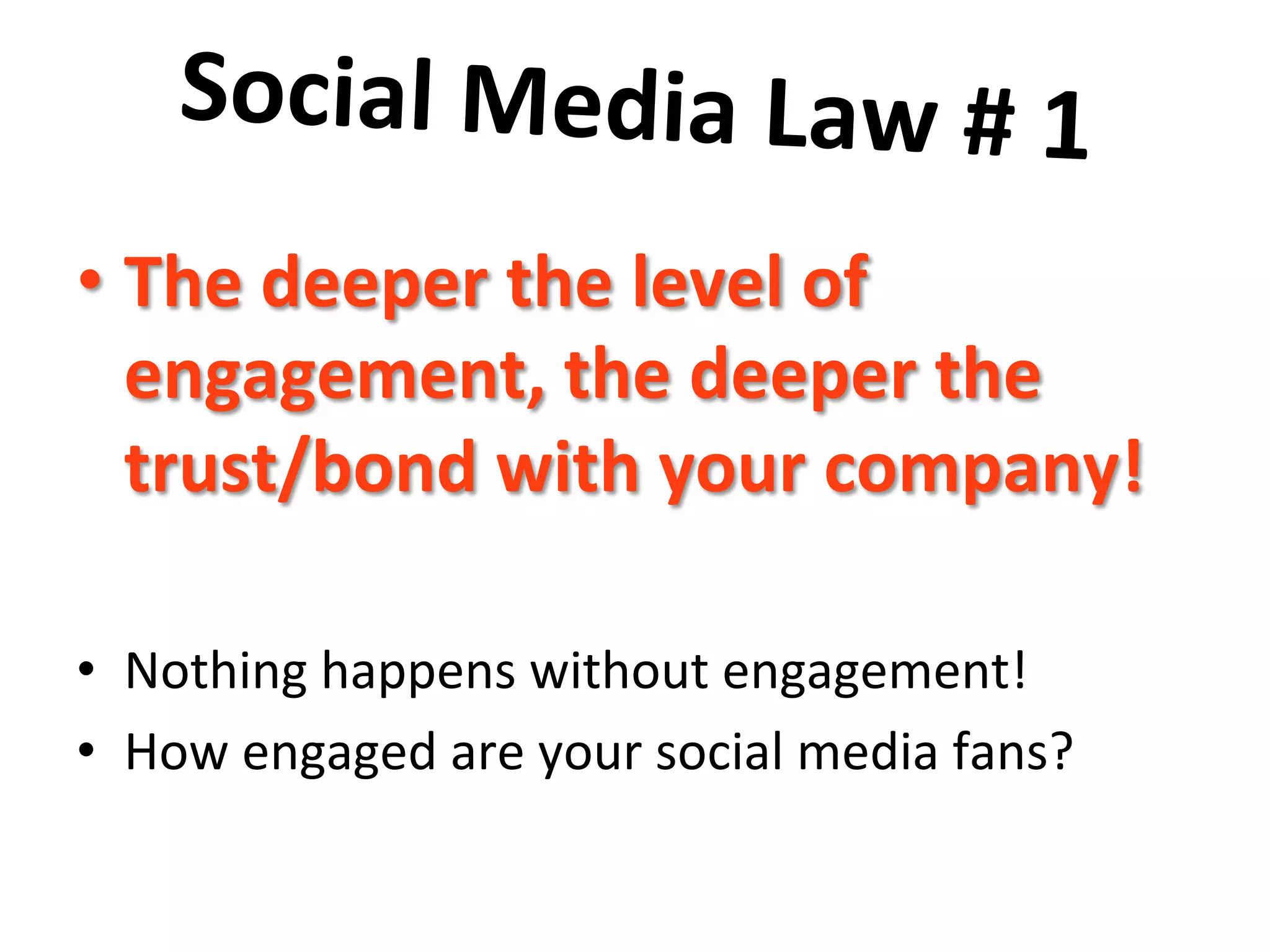 Social	
  Media	
  Law	
  #	
  1	
  	
  
	
  • The	
  deeper	
  the	
  level	
  of	
  
engagement,	
  the	
  deeper	
  the	
  
trust/bond	
  with	
  your	
  company!	
  
•  Nothing	
  happens	
  without	
  engagement!	
  	
  
•  How	
  engaged	
  are	
  your	
  social	
  media	
  fans?	
  
 