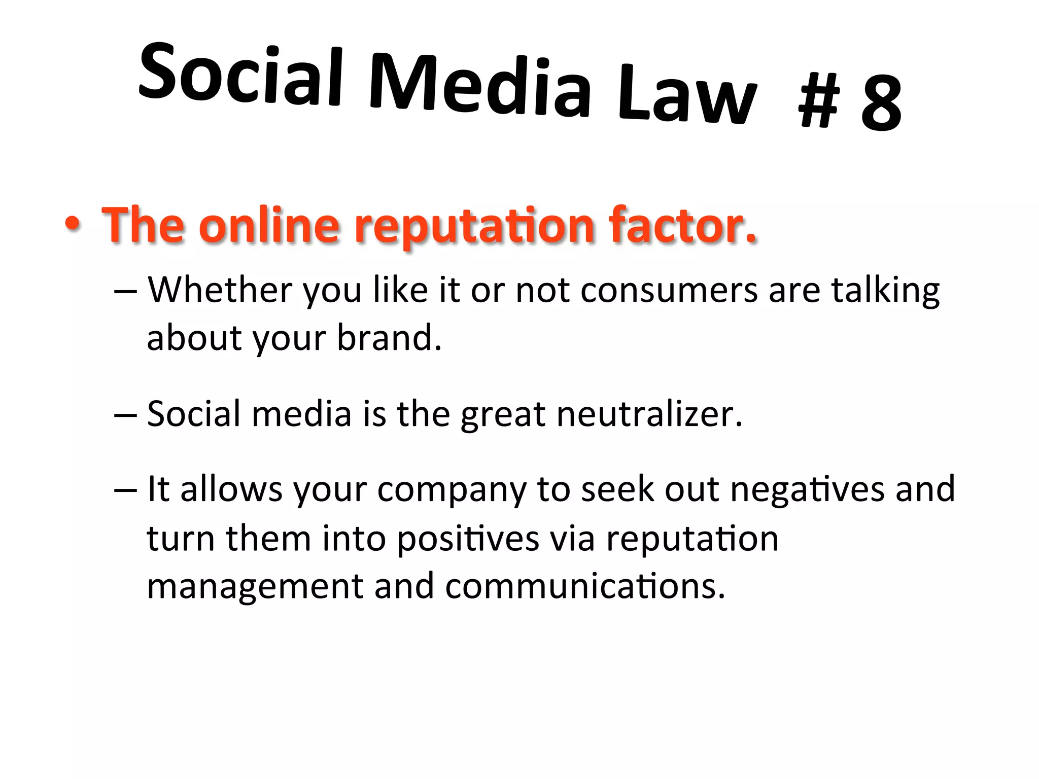 Social	
  Media	
  Law	
  	
  #	
  8	
  	
  
	
  •  The	
  online	
  reputa8on	
  factor.	
  	
  
– Whether	
  you	
  like	
  it	
  or	
  not	
  consumers	
  are	
  talking	
  
about	
  your	
  brand.	
  	
  	
  
– Social	
  media	
  is	
  the	
  great	
  neutralizer.	
  	
  	
  
– It	
  allows	
  your	
  company	
  to	
  seek	
  out	
  nega8ves	
  and	
  
turn	
  them	
  into	
  posi8ves	
  via	
  reputa8on	
  
management	
  and	
  communica8ons.	
  
 