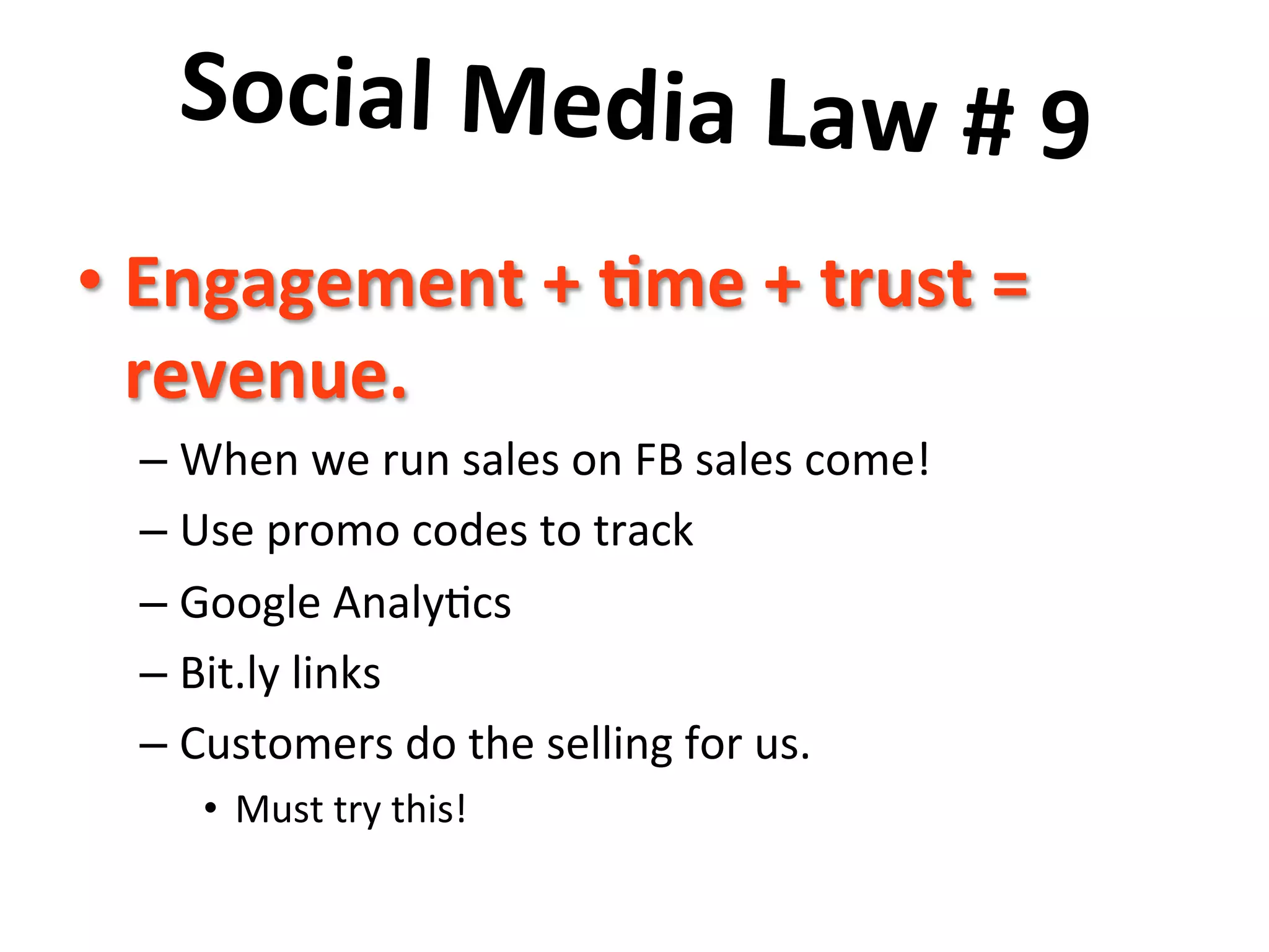 Social	
  Media	
  Law	
  #	
  9	
  	
  
	
  • Engagement	
  +	
  8me	
  +	
  trust	
  =	
  
revenue.	
  	
  
– When	
  we	
  run	
  sales	
  on	
  FB	
  sales	
  come!	
  
– Use	
  promo	
  codes	
  to	
  track	
  
– Google	
  Analy8cs	
  
– Bit.ly	
  links	
  
– Customers	
  do	
  the	
  selling	
  for	
  us.	
  
•  Must	
  try	
  this!	
  
 