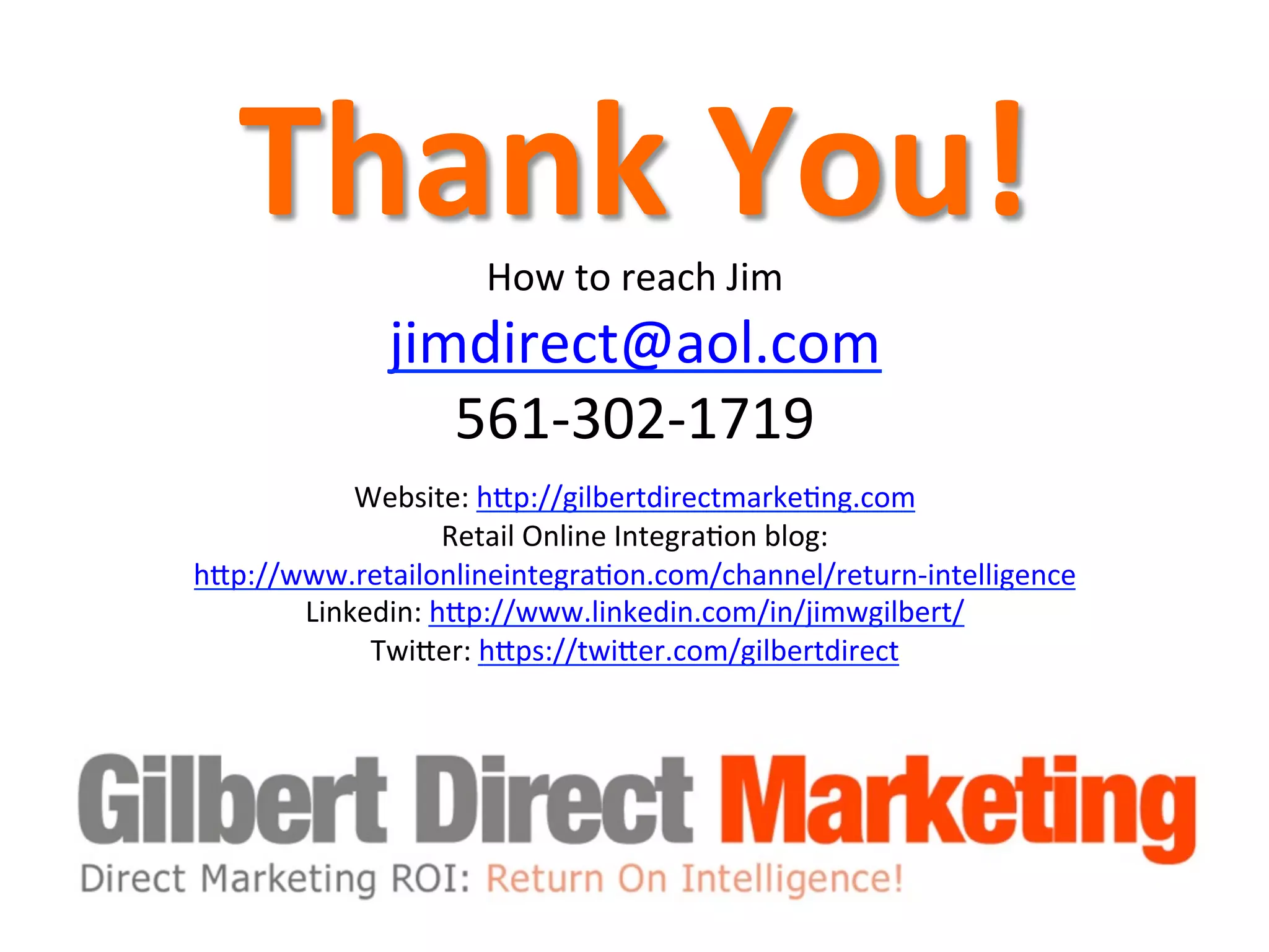 Thank	
  You!	
  How	
  to	
  reach	
  Jim	
  
jimdirect@aol.com	
  	
  
561-­‐302-­‐1719	
  	
  
	
  
Website:	
  hQp://gilbertdirectmarke8ng.com	
  	
  
Retail	
  Online	
  Integra8on	
  blog:
hQp://www.retailonlineintegra8on.com/channel/return-­‐intelligence	
  	
  
Linkedin:	
  hQp://www.linkedin.com/in/jimwgilbert/	
  	
  
TwiQer:	
  hQps://twiQer.com/gilbertdirect	
  
	
  
 