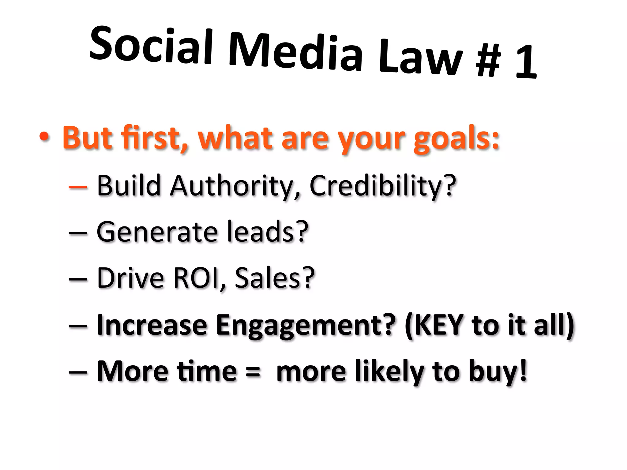 Social	
  Media	
  Law	
  #	
  1	
  	
  
	
  •  But	
  ﬁrst,	
  what	
  are	
  your	
  goals:	
  
– 	
  Build	
  Authority,	
  Credibility?	
  
– 	
  Generate	
  leads?	
  
– 	
  Drive	
  ROI,	
  Sales?	
  
– 	
  Increase	
  Engagement?	
  (KEY	
  to	
  it	
  all)	
  
– 	
  More	
  8me	
  =	
  	
  more	
  likely	
  to	
  buy!	
  
 