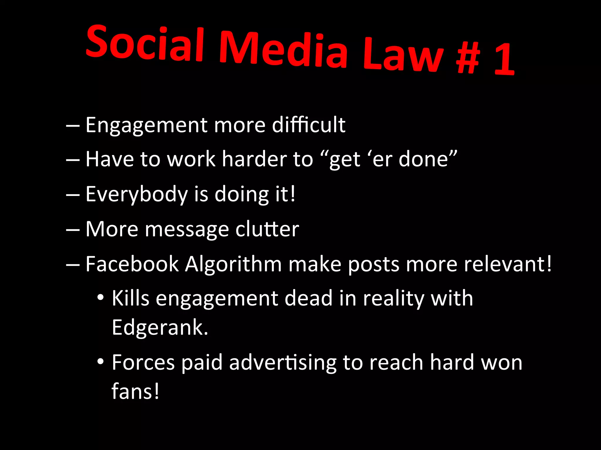 – Engagement	
  more	
  diﬃcult	
  
– Have	
  to	
  work	
  harder	
  to	
  “get	
  ‘er	
  done”	
  
– Everybody	
  is	
  doing	
  it!	
  
– More	
  message	
  cluQer	
  
– Facebook	
  Algorithm	
  make	
  posts	
  more	
  relevant!	
  
• Kills	
  engagement	
  dead	
  in	
  reality	
  with	
  
Edgerank.	
  
• Forces	
  paid	
  adver8sing	
  to	
  reach	
  hard	
  won	
  
fans!	
  	
  	
  
	
  
Social	
  Media	
  Law	
  #	
  1	
  	
  
	
  
 