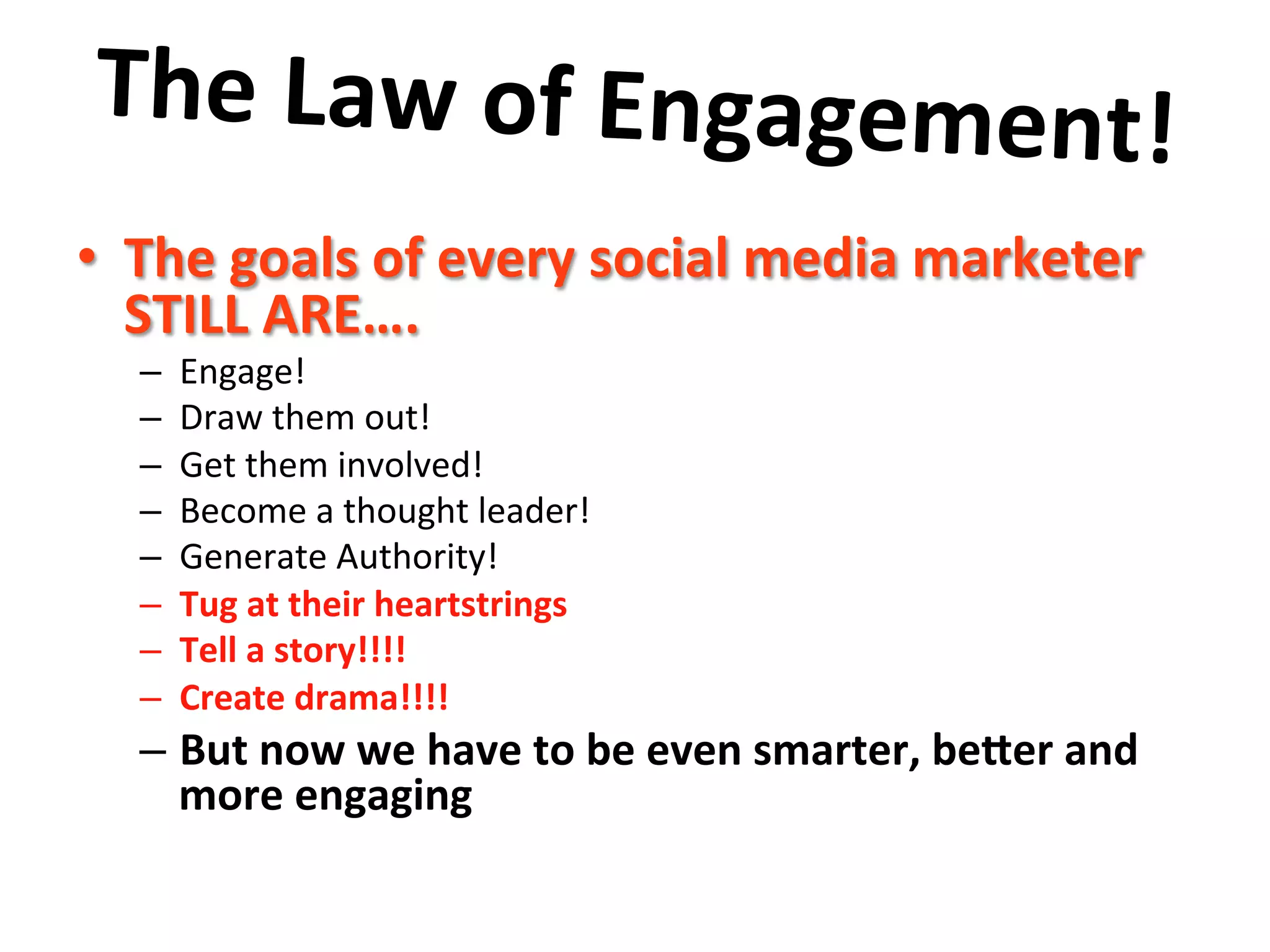 The	
  Law	
  of	
  Engagement!	
  	
  
	
  •  The	
  goals	
  of	
  every	
  social	
  media	
  marketer	
  
STILL	
  ARE….	
  	
  
–  Engage!	
  
–  Draw	
  them	
  out!	
  
–  Get	
  them	
  involved!	
  
–  Become	
  a	
  thought	
  leader!	
  	
  	
  
–  Generate	
  Authority!	
  
–  Tug	
  at	
  their	
  heartstrings	
  
–  Tell	
  a	
  story!!!!	
  
–  Create	
  drama!!!!	
  
– But	
  now	
  we	
  have	
  to	
  be	
  even	
  smarter,	
  beher	
  and	
  
more	
  engaging	
  
	
  
 