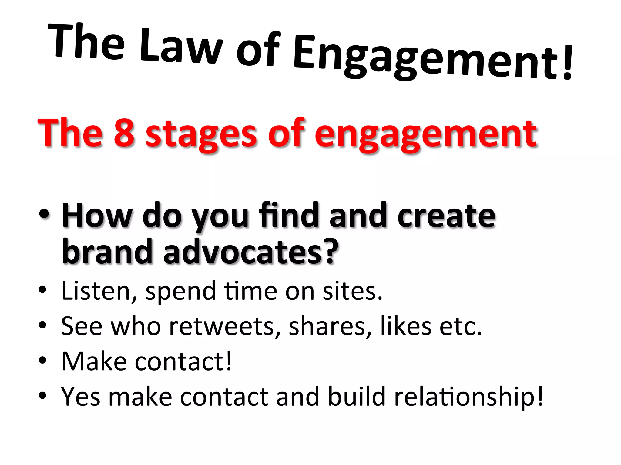 The	
  Law	
  of	
  Engagement!	
  	
  
	
  The	
  8	
  stages	
  of	
  engagement	
  
	
  	
  
• How	
  do	
  you	
  ﬁnd	
  and	
  create	
  
brand	
  advocates?	
  	
  	
  
•  Listen,	
  spend	
  8me	
  on	
  sites.	
  	
  
•  See	
  who	
  retweets,	
  shares,	
  likes	
  etc.	
  
•  Make	
  contact!	
  	
  	
  
•  Yes	
  make	
  contact	
  and	
  build	
  rela8onship!	
  	
  
	
  
	
  
 