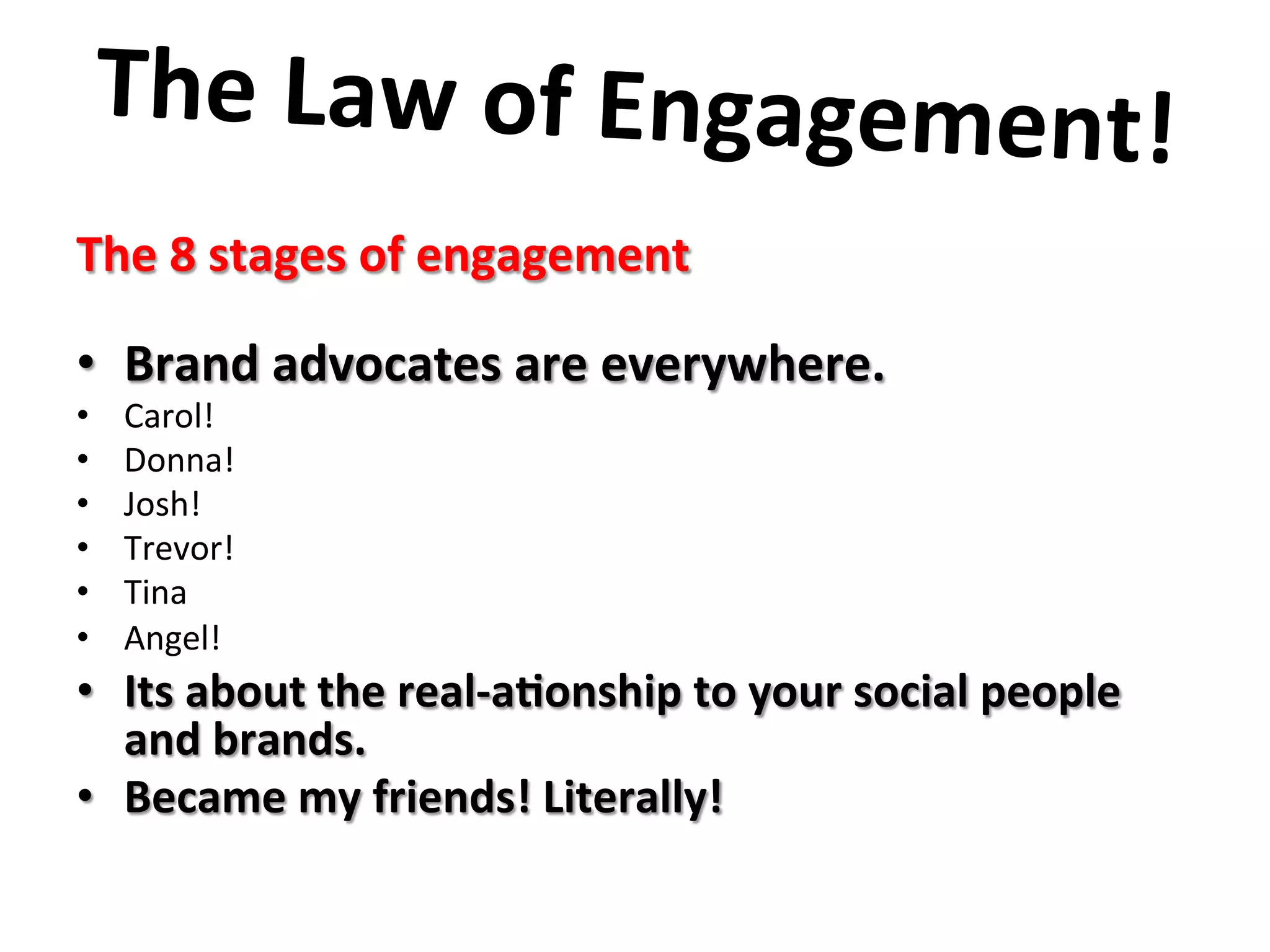 The	
  Law	
  of	
  Engagement!	
  	
  
	
  The	
  8	
  stages	
  of	
  engagement	
  
	
  	
  
•  Brand	
  advocates	
  are	
  everywhere.	
  
•  Carol!	
  
•  Donna!	
  
•  Josh!	
  
•  Trevor!	
  
•  Tina	
  
•  Angel!	
  
•  Its	
  about	
  the	
  real-­‐a8onship	
  to	
  your	
  social	
  people	
  
and	
  brands.	
  
•  Became	
  my	
  friends!	
  Literally!	
  	
  
	
  
	
  
 