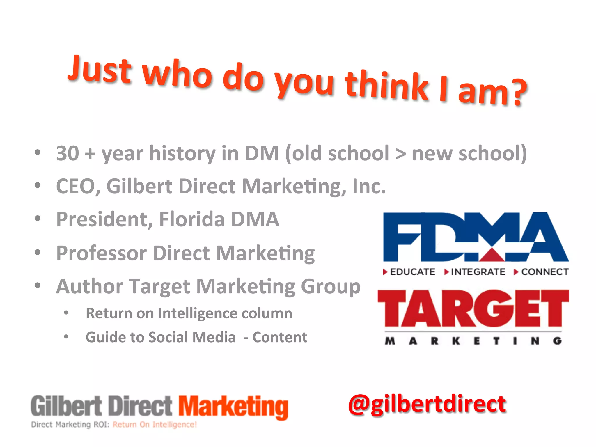 Just	
  who	
  do	
  you	
  think	
  I	
  am?	
  
•  30	
  +	
  year	
  history	
  in	
  DM	
  (old	
  school	
  >	
  new	
  school)	
  
•  CEO,	
  Gilbert	
  Direct	
  Marke8ng,	
  Inc.	
  
•  President,	
  Florida	
  DMA	
  
•  Professor	
  Direct	
  Marke8ng	
  
•  Author	
  Target	
  Marke8ng	
  Group	
  
•  Return	
  on	
  Intelligence	
  column	
  
•  Guide	
  to	
  Social	
  Media	
  	
  -­‐	
  Content	
  
@gilbertdirect	
  
 