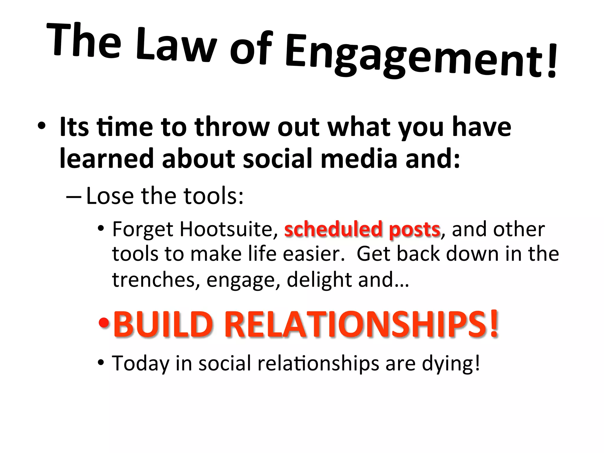 •  Its	
  8me	
  to	
  throw	
  out	
  what	
  you	
  have	
  
learned	
  about	
  social	
  media	
  and:	
  
– Lose	
  the	
  tools:	
  
•  Forget	
  Hootsuite,	
  scheduled	
  posts,	
  and	
  other	
  
tools	
  to	
  make	
  life	
  easier.	
  	
  Get	
  back	
  down	
  in	
  the	
  
trenches,	
  engage,	
  delight	
  and…	
  
• BUILD	
  RELATIONSHIPS!	
  
•  Today	
  in	
  social	
  rela8onships	
  are	
  dying!	
  	
  	
  
	
  
The	
  Law	
  of	
  Engagement!	
  	
  
	
  
 