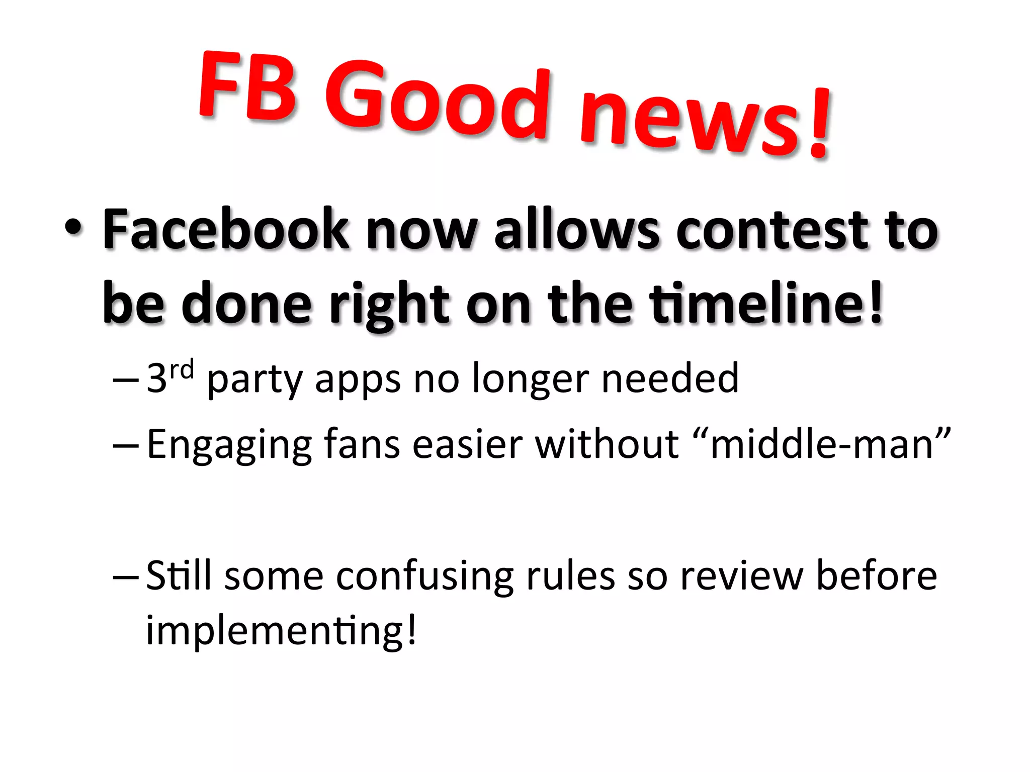 FB	
  Good	
  news!	
  
• Facebook	
  now	
  allows	
  contest	
  to	
  
be	
  done	
  right	
  on	
  the	
  8meline!	
  
– 3rd	
  party	
  apps	
  no	
  longer	
  needed	
  
– Engaging	
  fans	
  easier	
  without	
  “middle-­‐man”	
  
– S8ll	
  some	
  confusing	
  rules	
  so	
  review	
  before	
  
implemen8ng!	
  
 