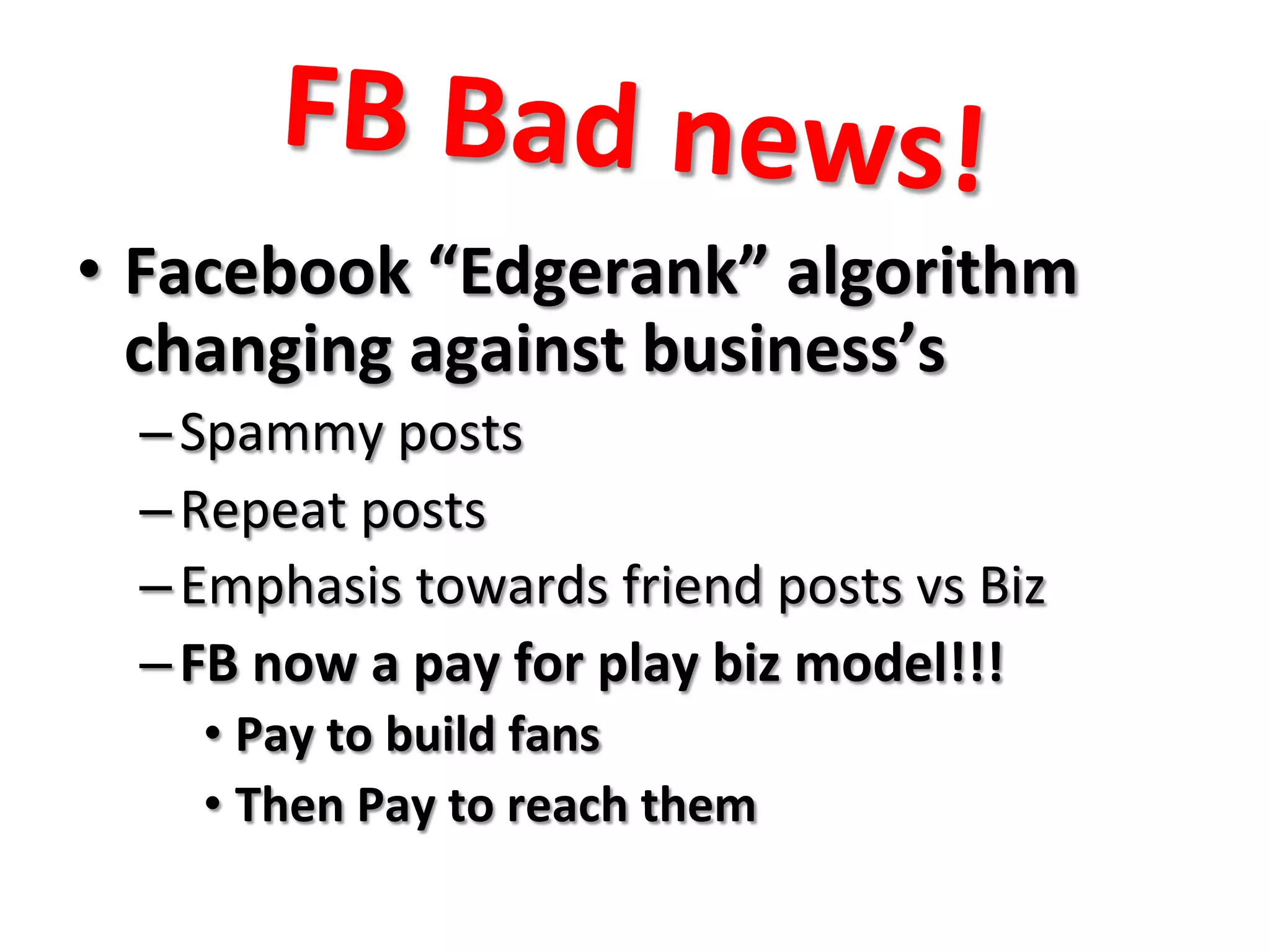 FB	
  Bad	
  news!	
  
•  Facebook	
  “Edgerank”	
  algorithm	
  
changing	
  against	
  business’s	
  
– Spammy	
  posts	
  
– Repeat	
  posts	
  
– Emphasis	
  towards	
  friend	
  posts	
  vs	
  Biz	
  
– FB	
  now	
  a	
  pay	
  for	
  play	
  biz	
  model!!!	
  
• Pay	
  to	
  build	
  fans	
  
• Then	
  Pay	
  to	
  reach	
  them	
  
 