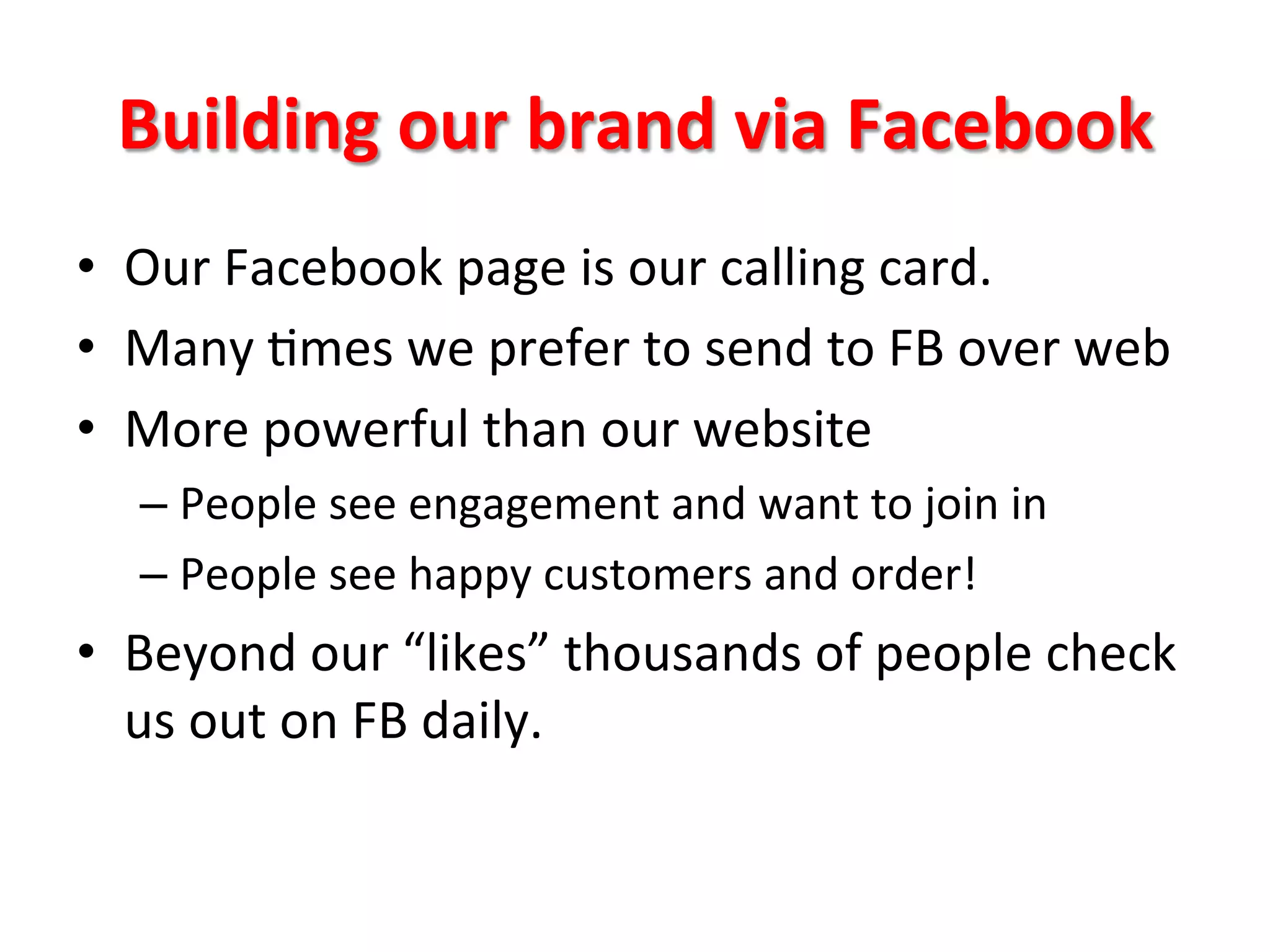 Building	
  our	
  brand	
  via	
  Facebook	
  
•  Our	
  Facebook	
  page	
  is	
  our	
  calling	
  card.	
  
•  Many	
  8mes	
  we	
  prefer	
  to	
  send	
  to	
  FB	
  over	
  web	
  	
  
•  More	
  powerful	
  than	
  our	
  website	
  
– People	
  see	
  engagement	
  and	
  want	
  to	
  join	
  in	
  
– People	
  see	
  happy	
  customers	
  and	
  order!	
  	
  
•  Beyond	
  our	
  “likes”	
  thousands	
  of	
  people	
  check	
  
us	
  out	
  on	
  FB	
  daily.	
  	
  	
  
 