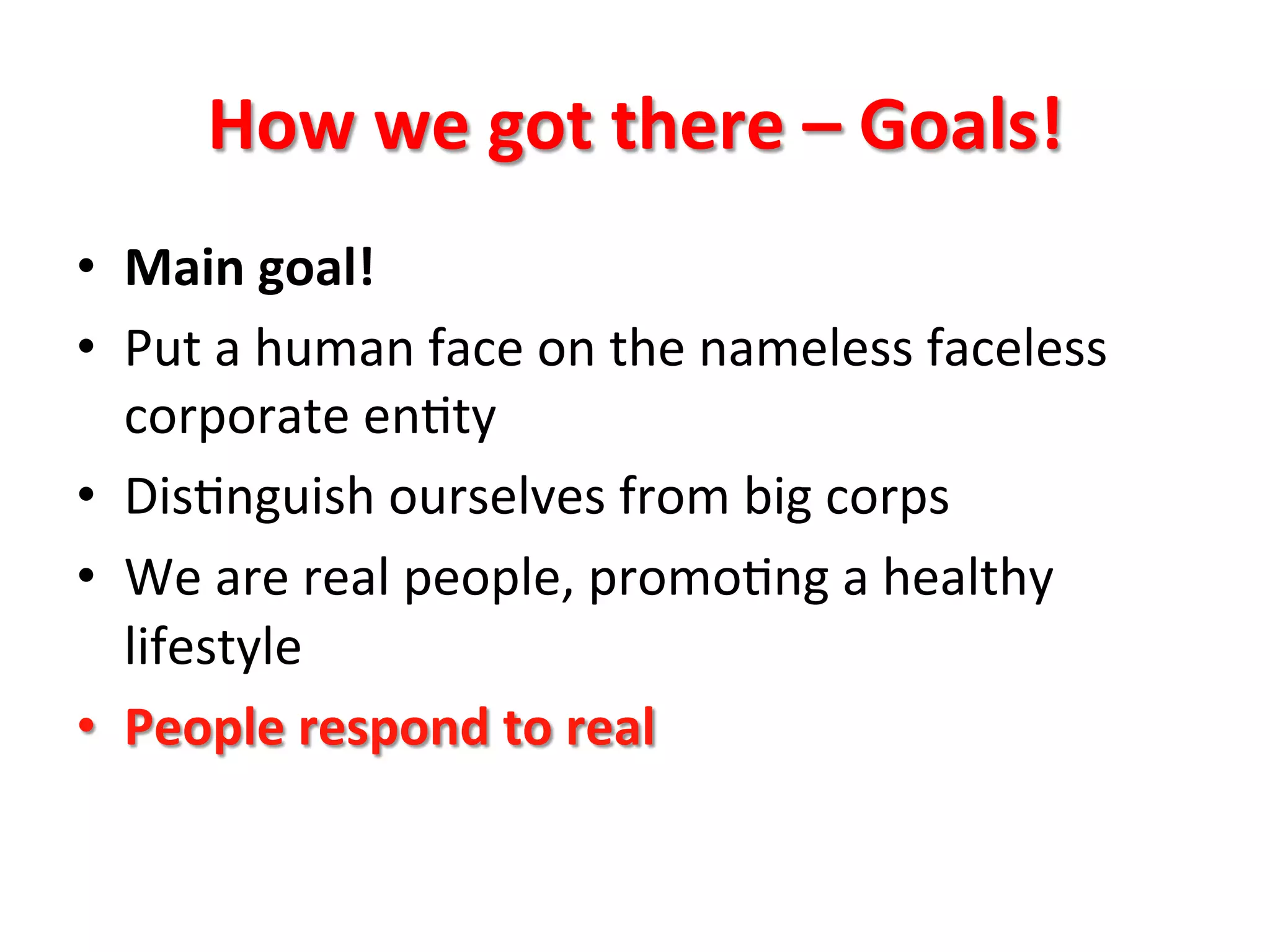 How	
  we	
  got	
  there	
  –	
  Goals!	
  
•  Main	
  goal!	
  
•  Put	
  a	
  human	
  face	
  on	
  the	
  nameless	
  faceless	
  
corporate	
  en8ty	
  
•  Dis8nguish	
  ourselves	
  from	
  big	
  corps	
  
•  We	
  are	
  real	
  people,	
  promo8ng	
  a	
  healthy	
  
lifestyle	
  
•  People	
  respond	
  to	
  real	
  
 
