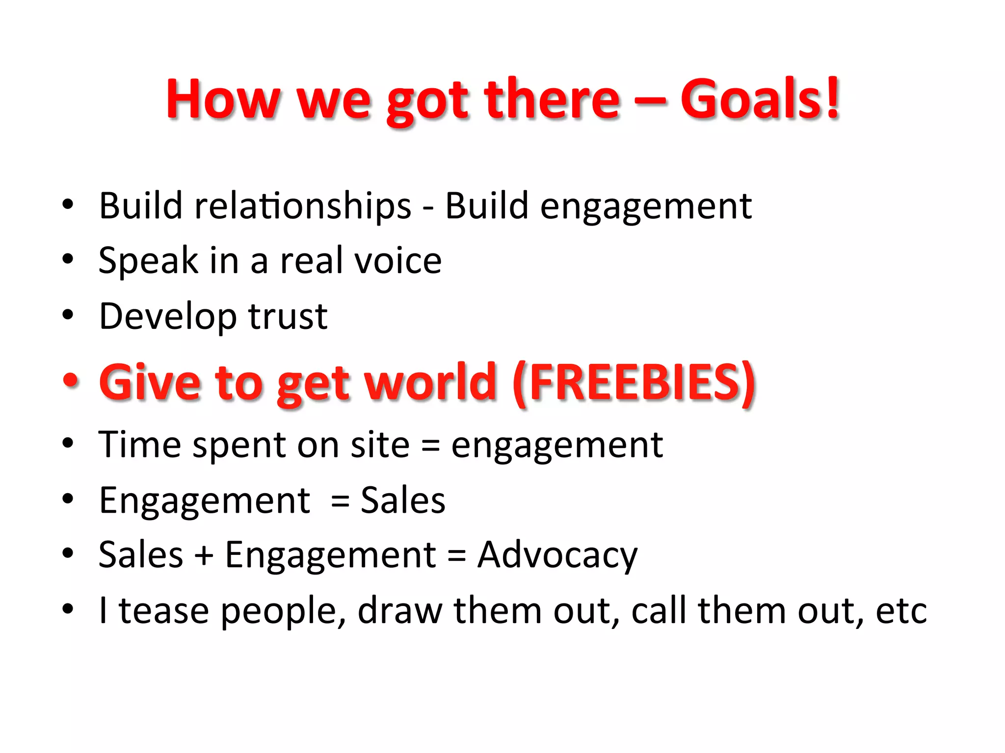 How	
  we	
  got	
  there	
  –	
  Goals!	
  
•  Build	
  rela8onships	
  -­‐	
  Build	
  engagement	
  
•  Speak	
  in	
  a	
  real	
  voice	
  
•  Develop	
  trust	
  
•  Give	
  to	
  get	
  world	
  (FREEBIES)	
  
•  Time	
  spent	
  on	
  site	
  =	
  engagement	
  
•  Engagement	
  	
  =	
  Sales	
  
•  Sales	
  +	
  Engagement	
  =	
  Advocacy	
  
•  I	
  tease	
  people,	
  draw	
  them	
  out,	
  call	
  them	
  out,	
  etc	
  
 