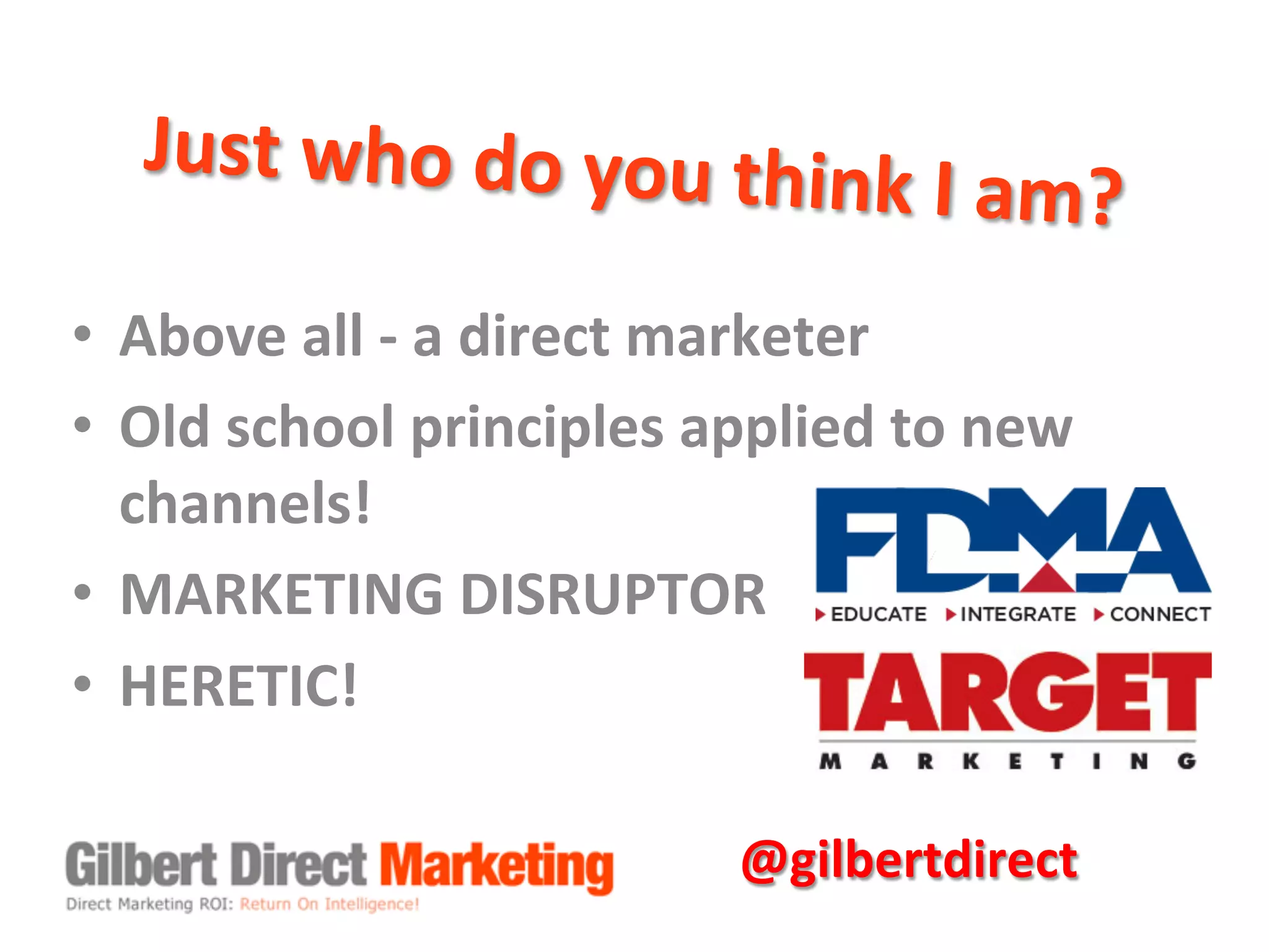 Just	
  who	
  do	
  you	
  think	
  I	
  am?	
  
•  Above	
  all	
  -­‐	
  a	
  direct	
  marketer	
  
•  Old	
  school	
  principles	
  applied	
  to	
  new	
  
channels!	
  
•  MARKETING	
  DISRUPTOR	
  
•  HERETIC!	
  
@gilbertdirect	
  
 