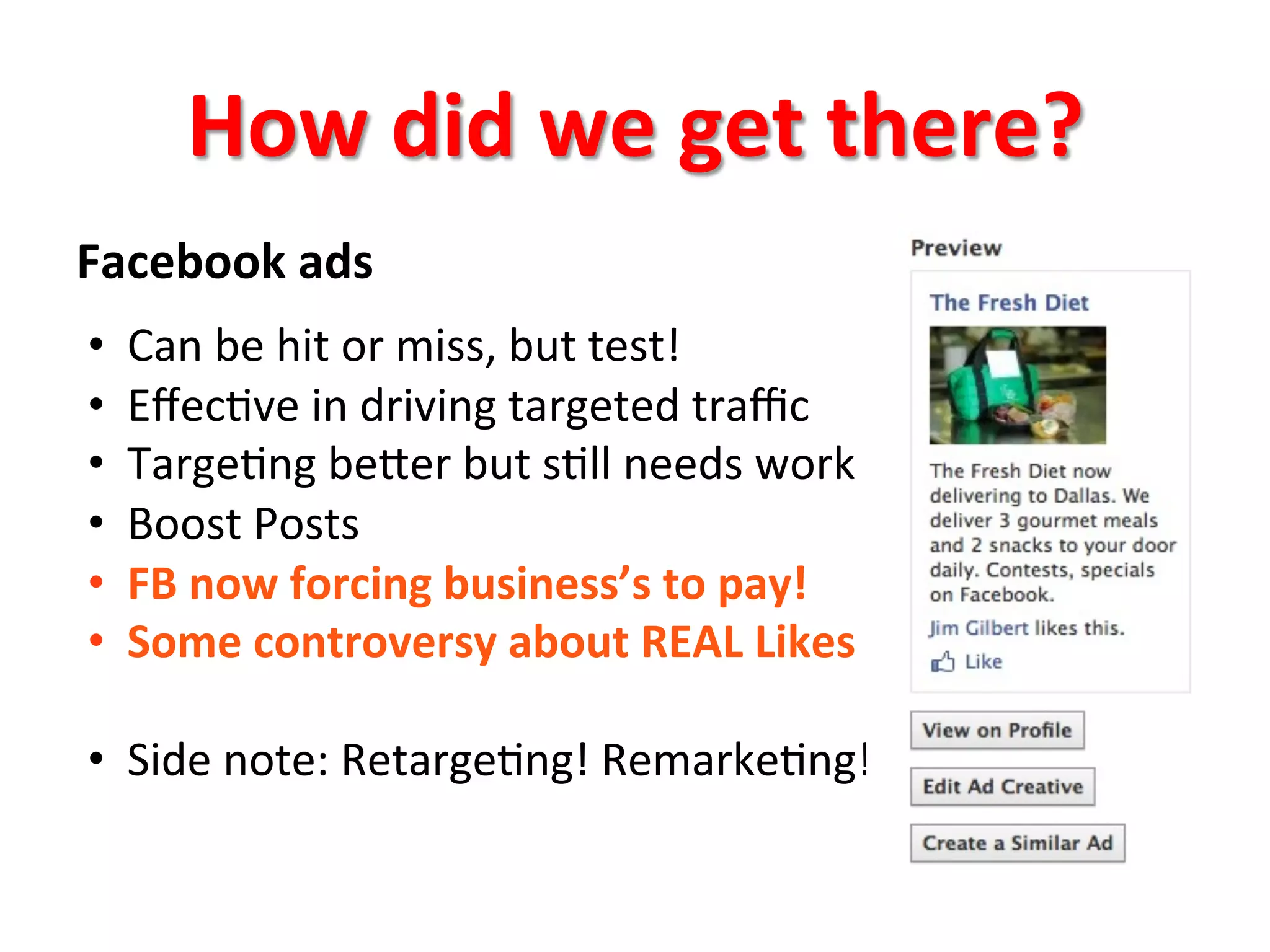 How	
  did	
  we	
  get	
  there?	
  
Facebook	
  ads	
  	
  
•  Can	
  be	
  hit	
  or	
  miss,	
  but	
  test!	
  
•  Eﬀec8ve	
  in	
  driving	
  targeted	
  traﬃc	
  
•  Targe8ng	
  beQer	
  but	
  s8ll	
  needs	
  work	
  
•  Boost	
  Posts	
  
•  FB	
  now	
  forcing	
  business’s	
  to	
  pay!	
  
•  Some	
  controversy	
  about	
  REAL	
  Likes	
  
•  Side	
  note:	
  Retarge8ng!	
  Remarke8ng!	
  
 