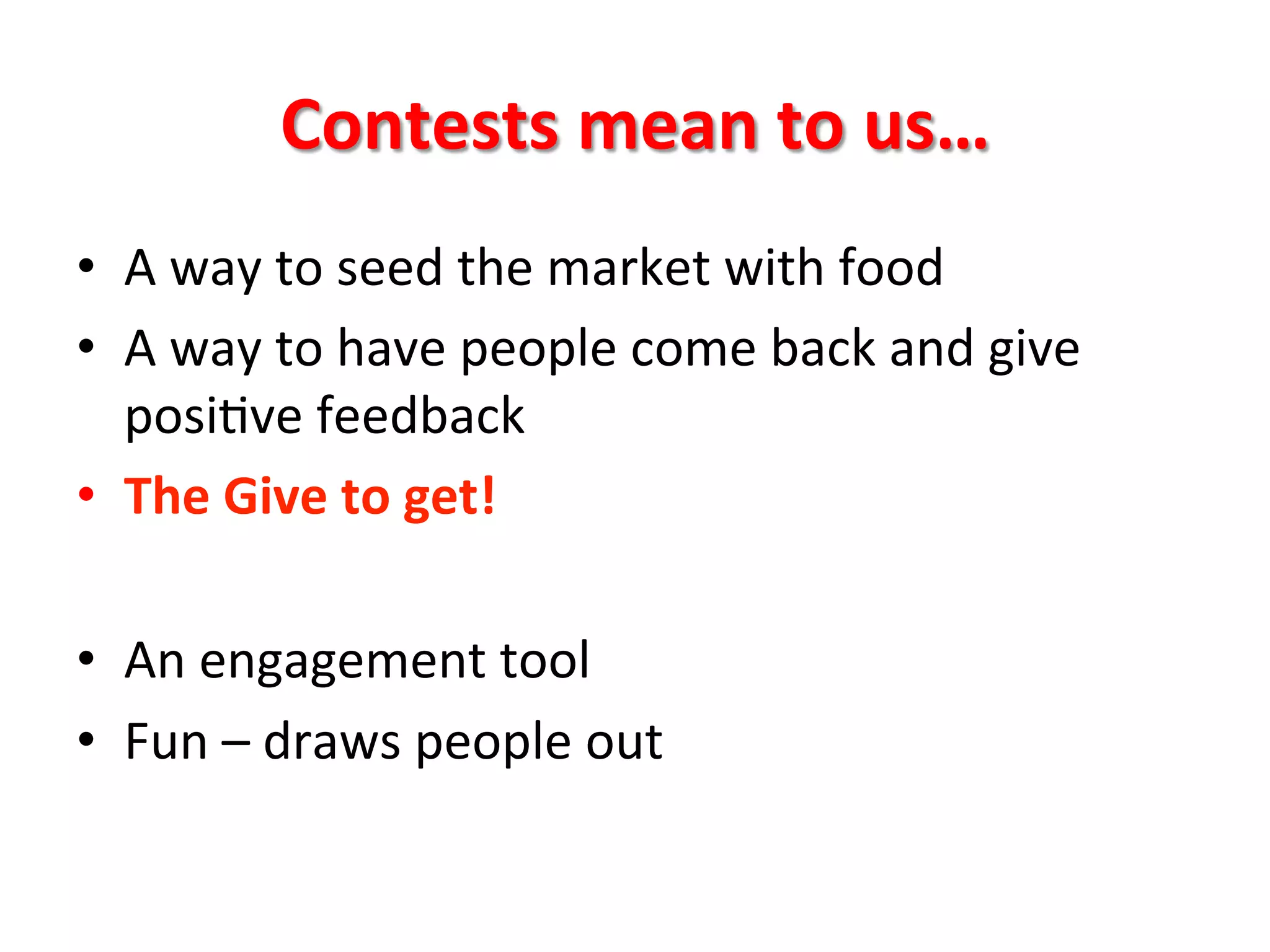 Contests	
  mean	
  to	
  us…	
  
•  A	
  way	
  to	
  seed	
  the	
  market	
  with	
  food	
  
•  A	
  way	
  to	
  have	
  people	
  come	
  back	
  and	
  give	
  
posi8ve	
  feedback	
  
•  The	
  Give	
  to	
  get!	
  
•  An	
  engagement	
  tool	
  
•  Fun	
  –	
  draws	
  people	
  out	
  
 