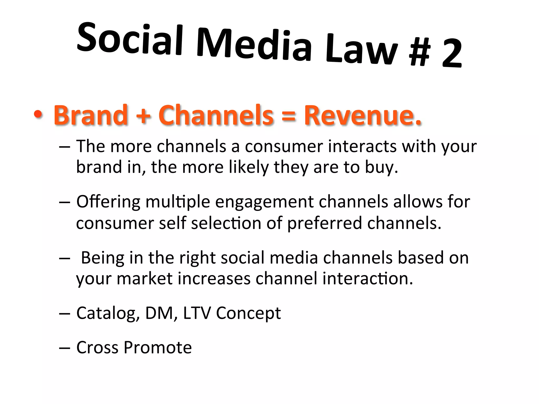 Social	
  Media	
  Law	
  #	
  2	
  	
  
	
  •  Brand	
  +	
  Channels	
  =	
  Revenue.	
  	
  
–  The	
  more	
  channels	
  a	
  consumer	
  interacts	
  with	
  your	
  
brand	
  in,	
  the	
  more	
  likely	
  they	
  are	
  to	
  buy.	
  	
  	
  
–  Oﬀering	
  mul8ple	
  engagement	
  channels	
  allows	
  for	
  
consumer	
  self	
  selec8on	
  of	
  preferred	
  channels.	
  	
  
–  	
  Being	
  in	
  the	
  right	
  social	
  media	
  channels	
  based	
  on	
  
your	
  market	
  increases	
  channel	
  interac8on.	
  
–  Catalog,	
  DM,	
  LTV	
  Concept	
  
–  Cross	
  Promote	
  
 