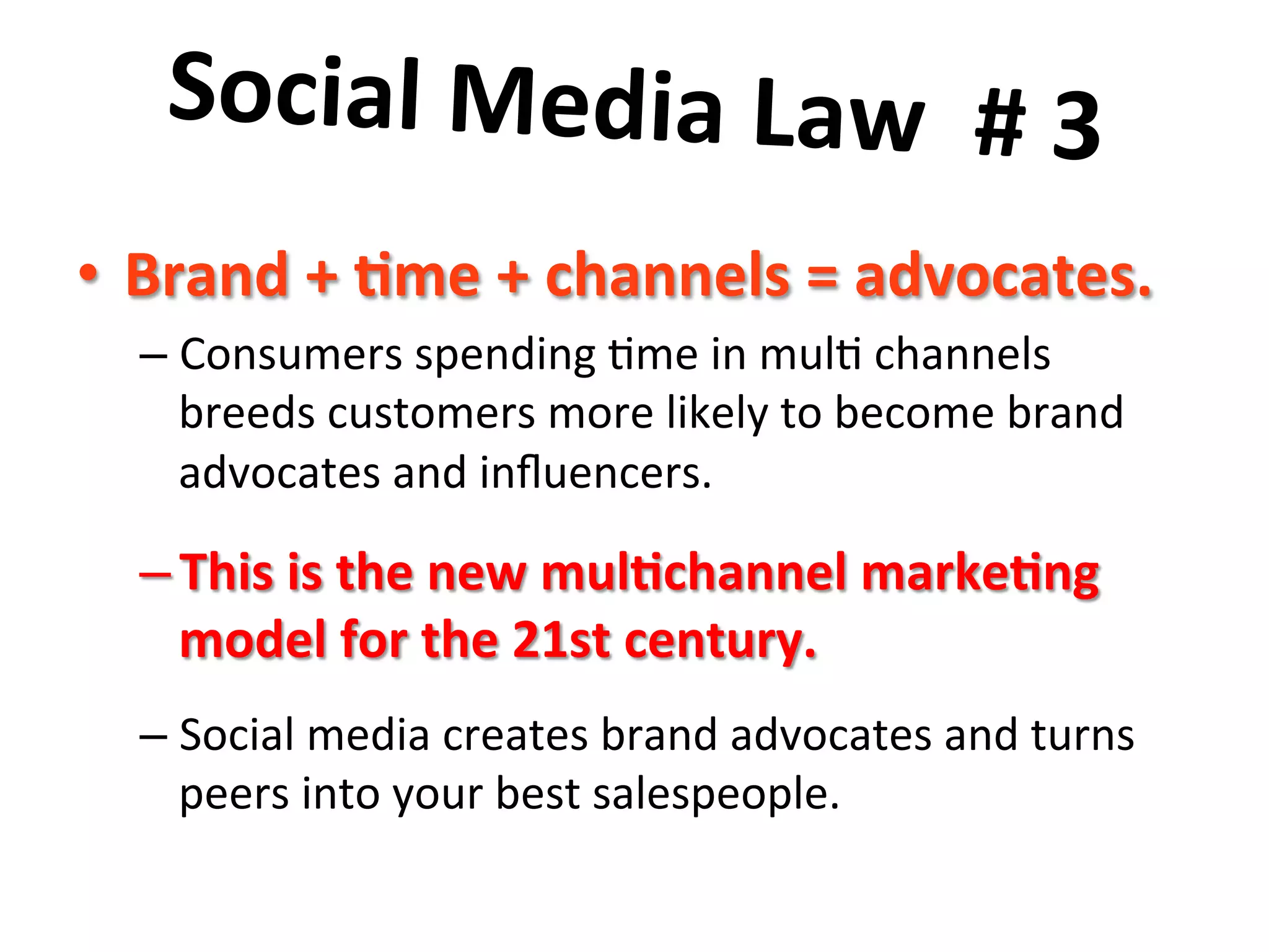 Social	
  Media	
  Law	
  	
  #	
  3	
  	
  
	
  •  Brand	
  +	
  8me	
  +	
  channels	
  =	
  advocates.	
  	
  
– Consumers	
  spending	
  8me	
  in	
  mul8	
  channels	
  
breeds	
  customers	
  more	
  likely	
  to	
  become	
  brand	
  
advocates	
  and	
  inﬂuencers.	
  	
  	
  
– This	
  is	
  the	
  new	
  mul8channel	
  marke8ng	
  
model	
  for	
  the	
  21st	
  century.	
  	
  	
  
– Social	
  media	
  creates	
  brand	
  advocates	
  and	
  turns	
  
peers	
  into	
  your	
  best	
  salespeople.	
  
 