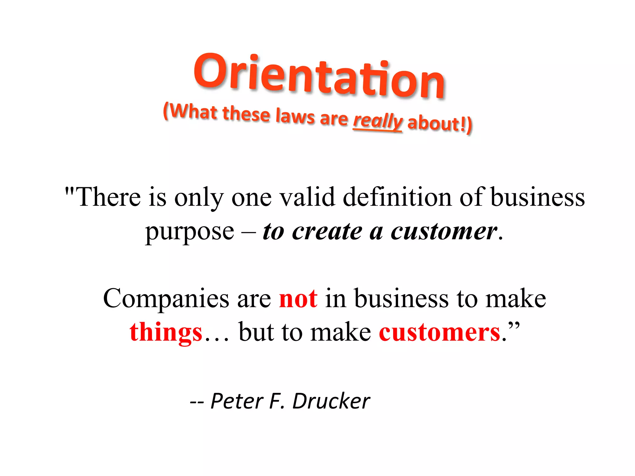 "There is only one valid definition of business
purpose – to create a customer.
Companies are not in business to make
things… but to make customers.”
	
  -­‐-­‐	
  Peter	
  F.	
  Drucker
Orienta8on	
  	
  (What	
  these	
  laws	
  are	
  really	
  about!)	
  
 