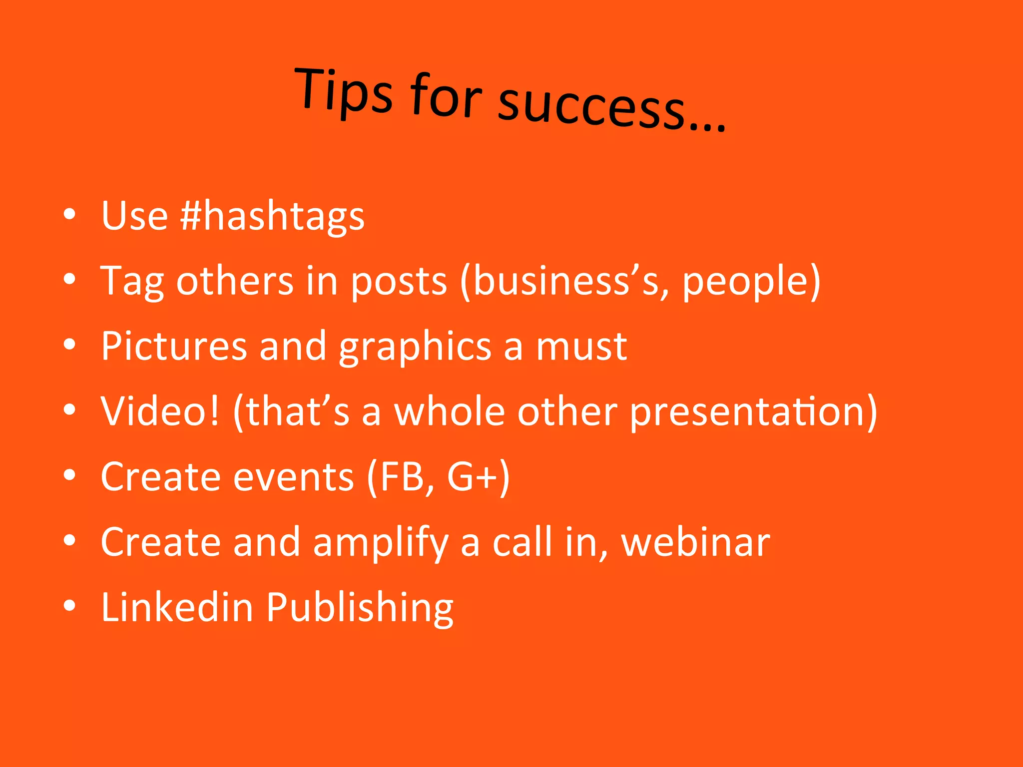 Tips	
  for	
  success…	
  
•  Use	
  #hashtags	
  
•  Tag	
  others	
  in	
  posts	
  (business’s,	
  people)	
  
•  Pictures	
  and	
  graphics	
  a	
  must	
  
•  Video!	
  (that’s	
  a	
  whole	
  other	
  presenta8on)	
  
•  Create	
  events	
  (FB,	
  G+)	
  
•  Create	
  and	
  amplify	
  a	
  call	
  in,	
  webinar	
  
•  Linkedin	
  Publishing	
  
 